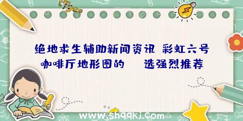 绝地求生辅助新闻资讯：彩虹六号咖啡厅地形图的ban选强烈推荐