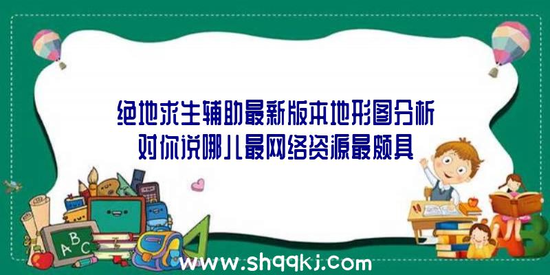 绝地求生辅助最新版本地形图分析对你说哪儿最网络资源最颇具