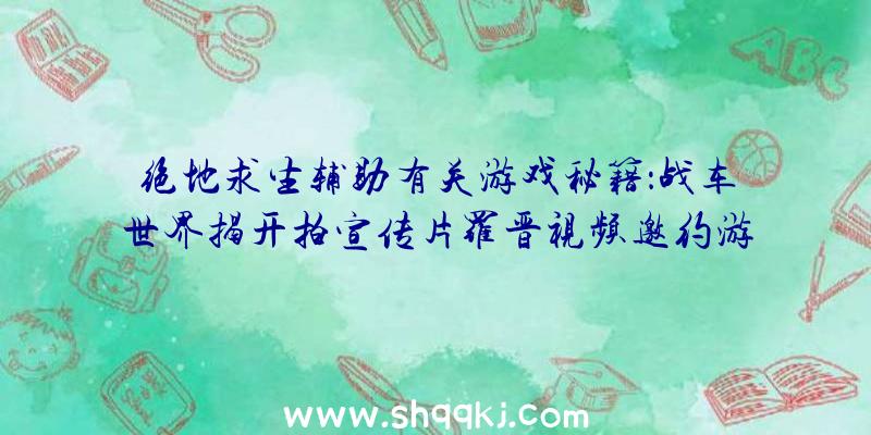 绝地求生辅助有关游戏秘籍：战车世界揭开拍宣传片罗晋视频邀约游戏玩家共同努力拍摄