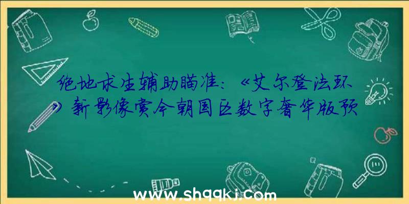 绝地求生辅助瞄准：《艾尔登法环》新影像赏今朝国区数字奢华版预购398元