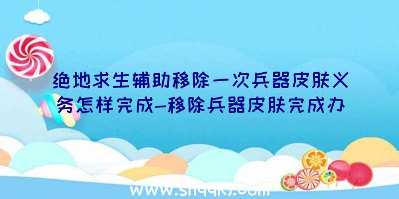 绝地求生辅助移除一次兵器皮肤义务怎样完成-移除兵器皮肤完成办法