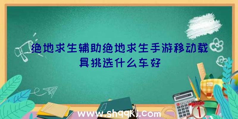 绝地求生辅助绝地求生手游移动载具挑选什么车好