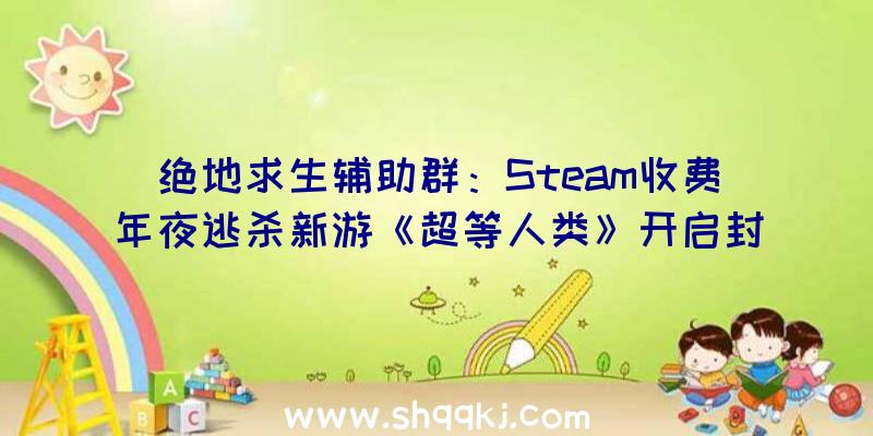 绝地求生辅助群：Steam收费年夜逃杀新游《超等人类》开启封测：12名具有特别技艺脚色可选