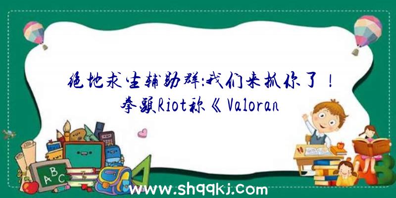 绝地求生辅助群：我们来抓你了！拳头Riot称《Valorant》的作弊申报率处于汗青最低点