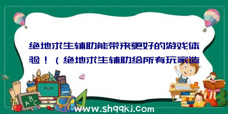 绝地求生辅助能带来更好的游戏体验！（绝地求生辅助给所有玩家造成的优势和好处）