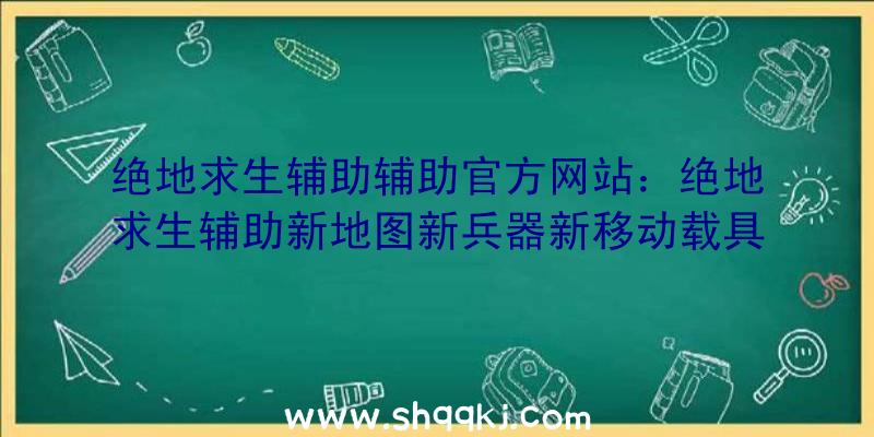 绝地求生辅助辅助官方网站：绝地求生辅助新地图新兵器新移动载具全集