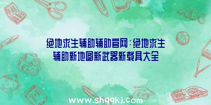 绝地求生辅助辅助官网：绝地求生辅助新地图新武器新载具大全