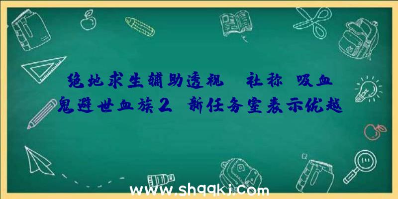 绝地求生辅助透视：P社称《吸血鬼避世血族2》新任务室表示优越然则如今还不是地下的时分