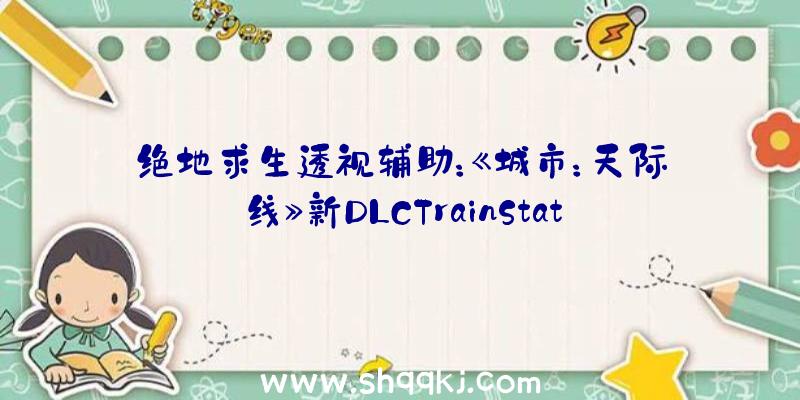 绝地求生透视辅助：《城市：天际线》新DLCTrainStations车站上线：包括12个车站及4个交通枢纽