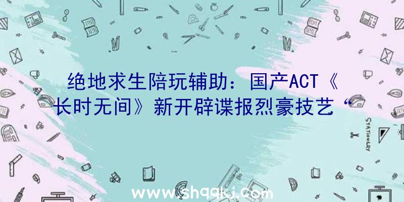 绝地求生陪玩辅助：国产ACT《长时无间》新开辟谍报烈豪技艺“燎原劲”引玩家吃瓜