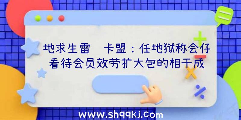 绝地求生雷达卡盟：任地狱称会仔细看待会员效劳扩大包的相干成绩将持续寻觅进步全体功能办法