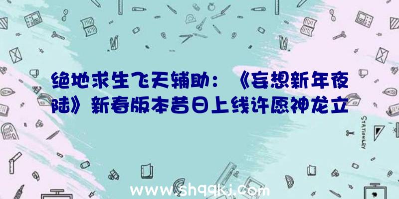 绝地求生飞天辅助：《妄想新年夜陆》新春版本昔日上线许愿神龙立得福利等新年福利年夜放送!