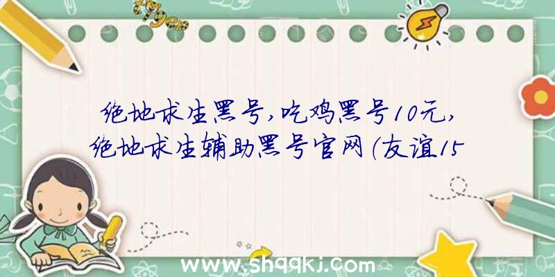 绝地求生黑号,吃鸡黑号10元,绝地求生辅助黑号官网（友谊15级新号自动发卡平台关键来啦）