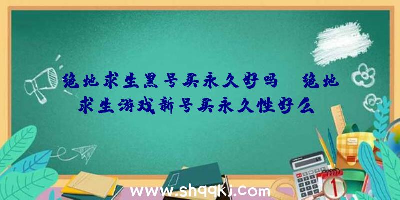 绝地求生黑号买永久好吗？（绝地求生游戏新号买永久性好么？）