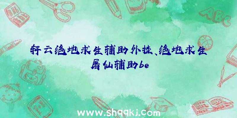 轩云绝地求生辅助外挂、绝地求生屠仙辅助be