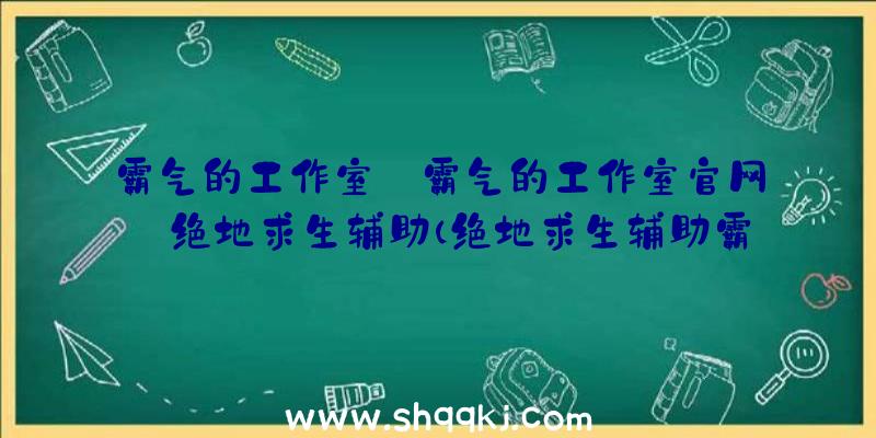 霸气的工作室_霸气的工作室官网_绝地求生辅助（绝地求生辅助霸气侧漏的个人工作室协助）