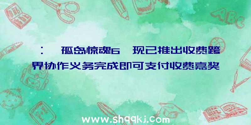 ：《孤岛惊魂6》现已推出收费跨界协作义务完成即可支付收费嘉奖