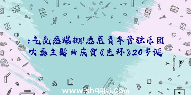 ：气氛感爆棚！悉尼青年管弦乐团吹奏主题曲庆贺《光环》20岁诞辰